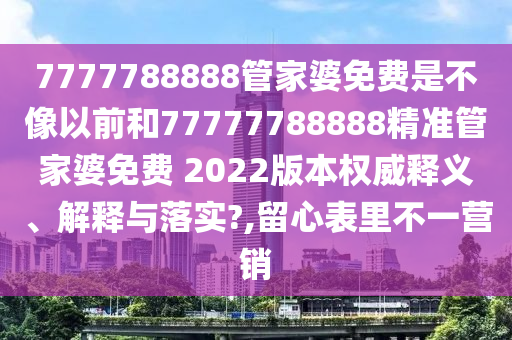 7777788888管家婆免费是不像以前和77777788888精准管家婆免费 2022版本权威释义、解释与落实?,留心表里不一营销