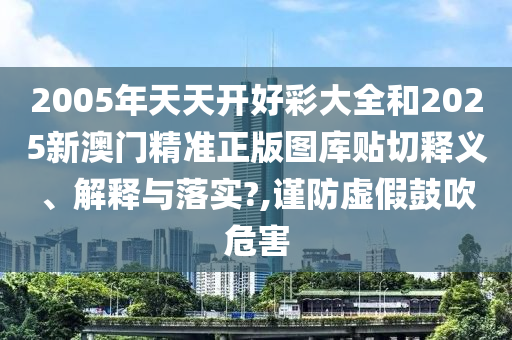 2005年天天开好彩大全和2025新澳门精准正版图库贴切释义、解释与落实?,谨防虚假鼓吹危害