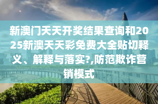 新澳门天天开奖结果查询和2025新澳天天彩免费大全贴切释义、解释与落实?,防范欺诈营销模式