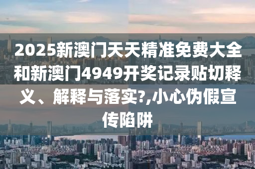 2025新澳门天天精准免费大全和新澳门4949开奖记录贴切释义、解释与落实?,小心伪假宣传陷阱