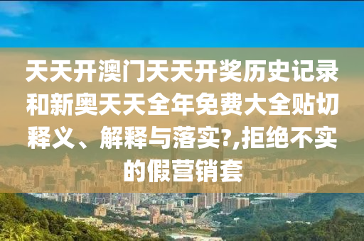 天天开澳门天天开奖历史记录和新奥天天全年免费大全贴切释义、解释与落实?,拒绝不实的假营销套