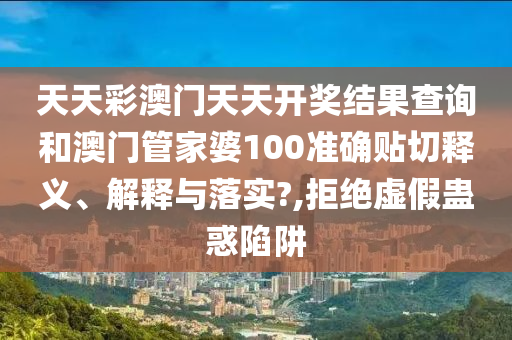 天天彩澳门天天开奖结果查询和澳门管家婆100准确贴切释义、解释与落实?,拒绝虚假蛊惑陷阱