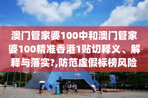 澳门管家婆100中和澳门管家婆100精准香港1贴切释义、解释与落实?,防范虚假标榜风险