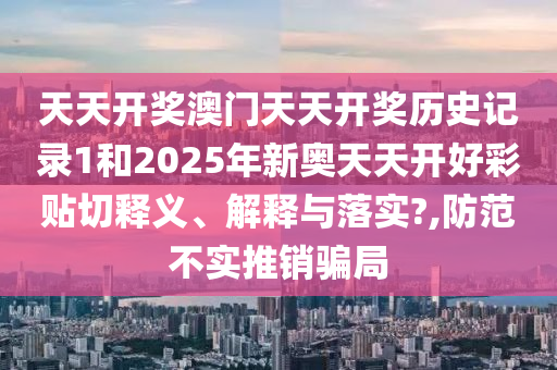 天天开奖澳门天天开奖历史记录1和2025年新奥天天开好彩贴切释义、解释与落实?,防范不实推销骗局