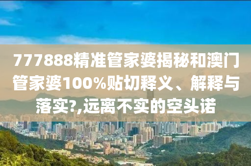 777888精准管家婆揭秘和澳门管家婆100%贴切释义、解释与落实?,远离不实的空头诺