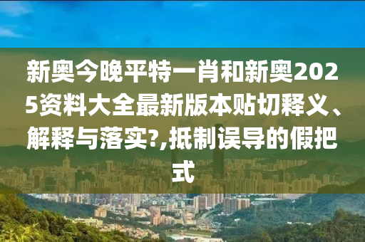 新奥今晚平特一肖和新奥2025资料大全最新版本贴切释义、解释与落实?,抵制误导的假把式