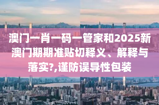 澳门一肖一码一管家和2025新澳门期期准贴切释义、解释与落实?,谨防误导性包装