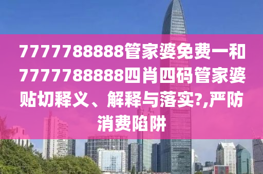 7777788888管家婆免费一和7777788888四肖四码管家婆贴切释义、解释与落实?,严防消费陷阱