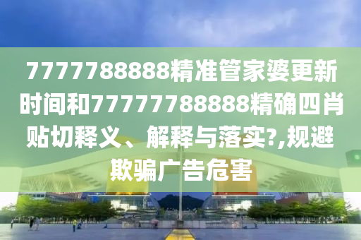 7777788888精准管家婆更新时间和77777788888精确四肖贴切释义、解释与落实?,规避欺骗广告危害