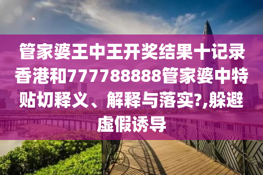 管家婆王中王开奖结果十记录香港和777788888管家婆中特贴切释义、解释与落实?,躲避虚假诱导