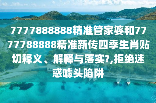 7777888888精准管家婆和7777788888精准新传四季生肖贴切释义、解释与落实?,拒绝迷惑噱头陷阱