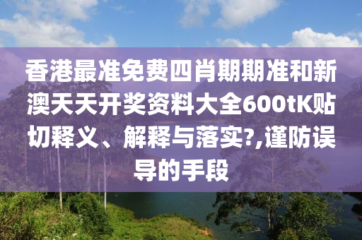 香港最准免费四肖期期准和新澳天天开奖资料大全600tK贴切释义、解释与落实?,谨防误导的手段