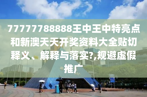 77777788888王中王中特亮点和新澳天天开奖资料大全贴切释义、解释与落实?,规避虚假推广