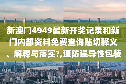 新澳门4949最新开奖记录和新门内部资料免费查询贴切释义、解释与落实?,谨防误导性包装
