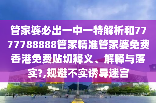 管家婆必出一中一特解析和7777788888管家精准管家婆免费香港免费贴切释义、解释与落实?,规避不实诱导迷宫