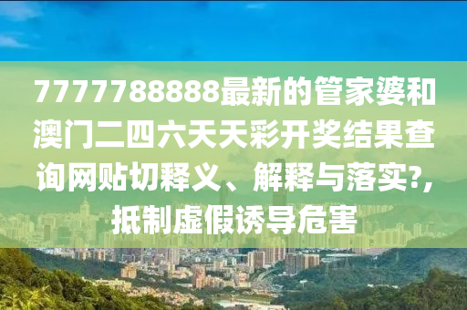 7777788888最新的管家婆和澳门二四六天天彩开奖结果查询网贴切释义、解释与落实?,抵制虚假诱导危害