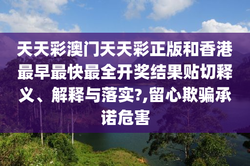 天天彩澳门天天彩正版和香港最早最快最全开奖结果贴切释义、解释与落实?,留心欺骗承诺危害