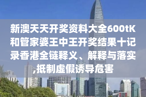 新澳天天开奖资料大全600tK和管家婆王中王开奖结果十记录香港全链释义、解释与落实,抵制虚假诱导危害