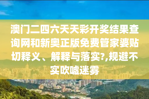 澳门二四六天天彩开奖结果查询网和新奥正版免费管家婆贴切释义、解释与落实?,规避不实吹嘘迷雾