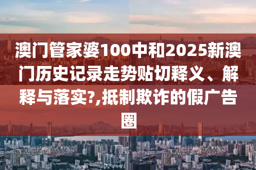 澳门管家婆100中和2025新澳门历史记录走势贴切释义、解释与落实?,抵制欺诈的假广告圈