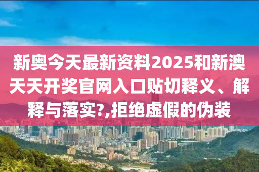 新奥今天最新资料2025和新澳天天开奖官网入口贴切释义、解释与落实?,拒绝虚假的伪装
