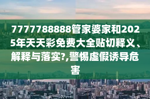 7777788888管家婆家和2025年天天彩免费大全贴切释义、解释与落实?,警惕虚假诱导危害