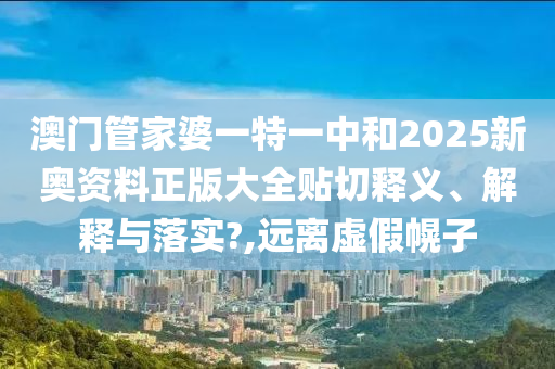 澳门管家婆一特一中和2025新奥资料正版大全贴切释义、解释与落实?,远离虚假幌子