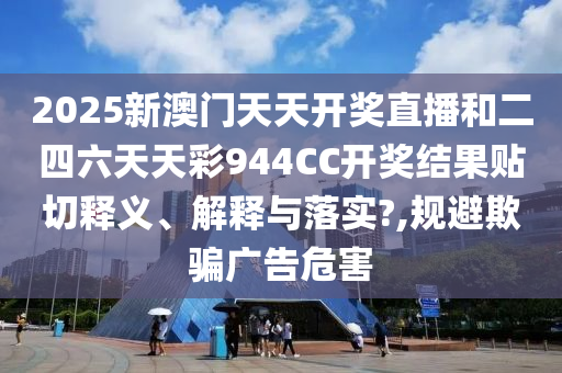 2025新澳门天天开奖直播和二四六天天彩944CC开奖结果贴切释义、解释与落实?,规避欺骗广告危害