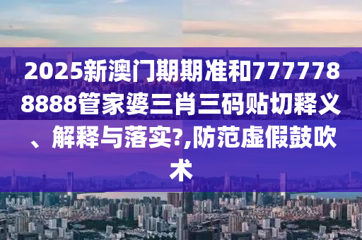 2025新澳门期期准和7777788888管家婆三肖三码贴切释义、解释与落实?,防范虚假鼓吹术