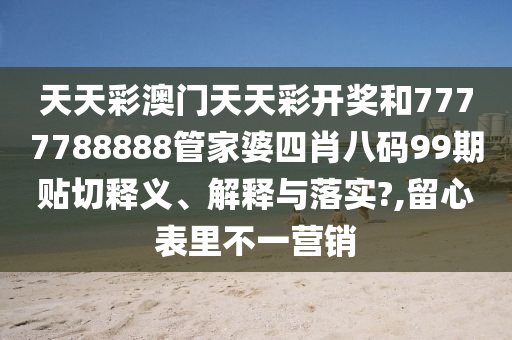 天天彩澳门天天彩开奖和7777788888管家婆四肖八码99期贴切释义、解释与落实?,留心表里不一营销