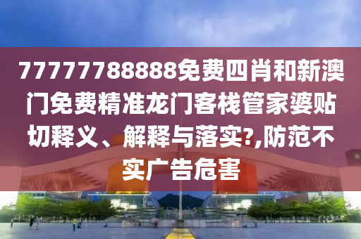 77777788888免费四肖和新澳门免费精准龙门客栈管家婆贴切释义、解释与落实?,防范不实广告危害