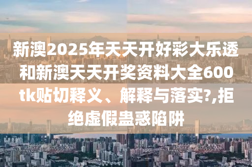 新澳2025年天天开好彩大乐透和新澳天天开奖资料大全600tk贴切释义、解释与落实?,拒绝虚假蛊惑陷阱