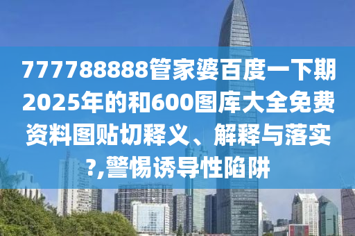 777788888管家婆百度一下期2025年的和600图库大全免费资料图贴切释义、解释与落实?,警惕诱导性陷阱