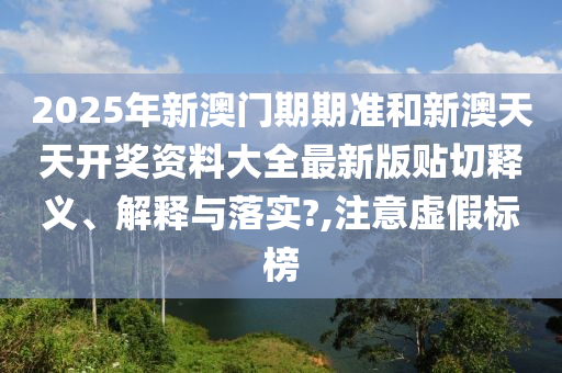 2025年新澳门期期准和新澳天天开奖资料大全最新版贴切释义、解释与落实?,注意虚假标榜
