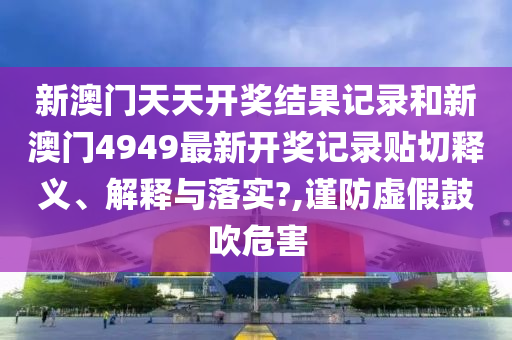 新澳门天天开奖结果记录和新澳门4949最新开奖记录贴切释义、解释与落实?,谨防虚假鼓吹危害