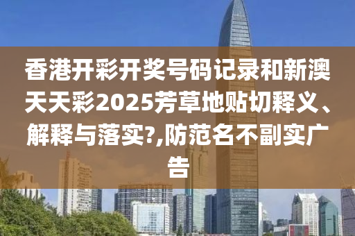 香港开彩开奖号码记录和新澳天天彩2025芳草地贴切释义、解释与落实?,防范名不副实广告