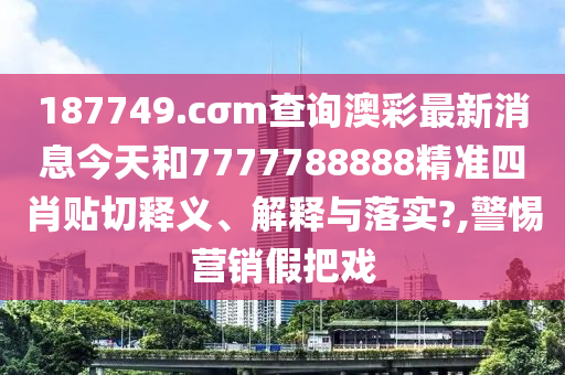 187749.cσm查询澳彩最新消息今天和7777788888精准四肖贴切释义、解释与落实?,警惕营销假把戏