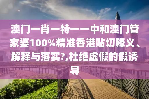 澳门一肖一特一一中和澳门管家婆100%精准香港贴切释义、解释与落实?,杜绝虚假的假诱导