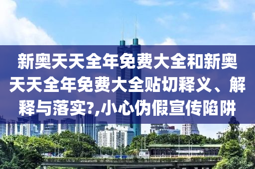 新奥天天全年免费大全和新奥天天全年免费大全贴切释义、解释与落实?,小心伪假宣传陷阱