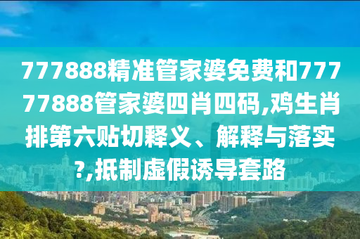777888精准管家婆免费和77777888管家婆四肖四码,鸡生肖排第六贴切释义、解释与落实?,抵制虚假诱导套路