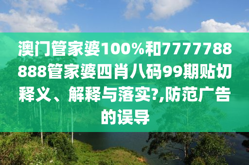 澳门管家婆100%和7777788888管家婆四肖八码99期贴切释义、解释与落实?,防范广告的误导