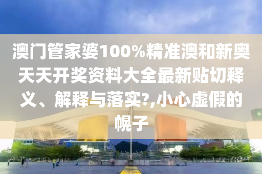 澳门管家婆100%精准澳和新奥天天开奖资料大全最新贴切释义、解释与落实?,小心虚假的幌子