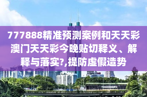 777888精准预测案例和天天彩澳门天天彩今晚贴切释义、解释与落实?,提防虚假造势