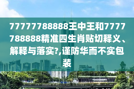 77777788888王中王和7777788888精准四生肖贴切释义、解释与落实?,谨防华而不实包装