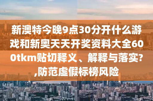 新澳特今晚9点30分开什么游戏和新奥天天开奖资料大全600tkm贴切释义、解释与落实?,防范虚假标榜风险