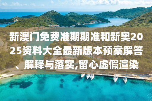 新澳门免费准期期准和新奥2025资料大全最新版本预案解答、解释与落实,留心虚假渲染