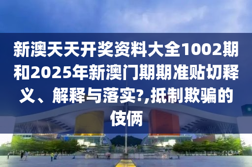 新澳天天开奖资料大全1002期和2025年新澳门期期准贴切释义、解释与落实?,抵制欺骗的伎俩