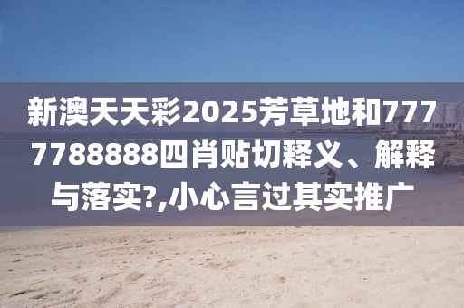 新澳天天彩2025芳草地和7777788888四肖贴切释义、解释与落实?,小心言过其实推广