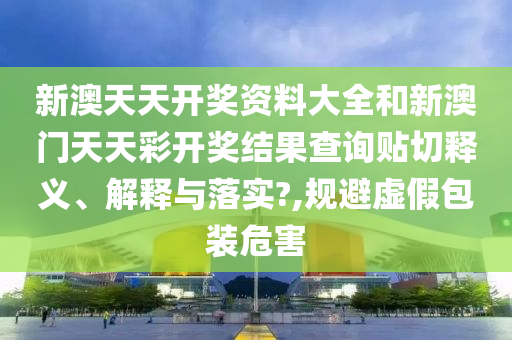 新澳天天开奖资料大全和新澳门天天彩开奖结果查询贴切释义、解释与落实?,规避虚假包装危害