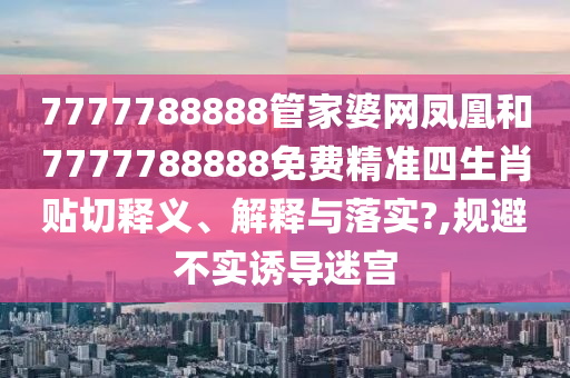 7777788888管家婆网凤凰和7777788888免费精准四生肖贴切释义、解释与落实?,规避不实诱导迷宫